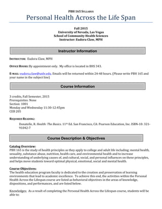 PBH	
  165	
  SYLLABUS	
  
Personal	
  Health	
  Across	
  the	
  Life	
  Span	
  
Fall	
  2015	
  
University	
  of	
  Nevada,	
  Las	
  Vegas	
  
School	
  of	
  Community	
  Health	
  Sciences	
  
Instructor:	
  Eudora	
  Claw,	
  MPH	
  
	
  
	
  
	
  
	
  
INSTRUCTOR:	
  	
  Eudora	
  Claw,	
  MPH	
   	
   	
  
	
  
OFFICE	
  HOURS:	
  By	
  appointment	
  only.	
  	
  My	
  office	
  is	
  located	
  in	
  BHS	
  343.	
  	
  
	
  
E-­‐MAIL:	
  eudora.claw@unlv.edu.	
  Emails	
  will	
  be	
  returned	
  within	
  24-­‐48	
  hours.	
  (Please	
  write	
  PBH	
  165	
  and	
  
your	
  name	
  in	
  the	
  subject	
  line)	
  	
  
	
   	
   	
   	
  
	
  
	
  
	
  
3	
  credits,	
  Fall	
  Semester,	
  2015	
  
Prerequisites:	
  None	
  
Section:	
  1001	
  
Monday	
  and	
  Wednesday	
  11:30-­‐12:45pm	
  
CEB	
  205	
  
	
  
REQUIRED	
  READING:	
  
Donatelle,	
  R.	
  Health:	
  The	
  Basics.	
  11th	
  Ed.	
  San	
  Francisco,	
  CA:	
  Pearson	
  Education,	
  Inc.	
  ISBN-­‐10:	
  321-­‐
91042-­‐7	
  
	
  
	
  
	
  
	
  
Catalog	
  Overview:	
  	
  
PBH	
  165	
  is	
  the	
  study	
  of	
  health	
  principles	
  as	
  they	
  apply	
  to	
  college	
  and	
  adult	
  life	
  including;	
  mental	
  health,	
  
sexuality,	
  substance	
  abuse,	
  nutrition,	
  health	
  care,	
  and	
  environmental	
  health	
  and	
  to	
  increase	
  
understanding	
  of	
  underlying	
  causes	
  of,	
  and	
  cultural,	
  social,	
  and	
  personal	
  influences	
  on	
  these	
  principles,	
  
and	
  helps	
  move	
  students	
  toward	
  optimal	
  physical,	
  emotional,	
  social	
  and	
  mental	
  health.	
  
	
  
Course	
  Objectives:	
  
The	
  health	
  education	
  program	
  faculty	
  is	
  dedicated	
  to	
  the	
  creation	
  and	
  preservation	
  of	
  learning	
  
environments	
  that	
  lead	
  to	
  academic	
  excellence.	
  	
  To	
  achieve	
  this	
  end,	
  the	
  activities	
  within	
  the	
  Personal	
  
Health	
  Across	
  the	
  Lifespan	
  course	
  are	
  listed	
  as	
  behavioral	
  objectives	
  in	
  the	
  areas	
  of	
  knowledge,	
  
dispositions,	
  and	
  performances,	
  and	
  are	
  listed	
  below.	
  
	
  
Knowledges:	
  	
  As	
  a	
  result	
  of	
  completing	
  the	
  Personal	
  Health	
  Across	
  the	
  Lifespan	
  course,	
  students	
  will	
  be	
  
able	
  to:	
  
Instructor Information
Course Information
Course Description & Objectives
 