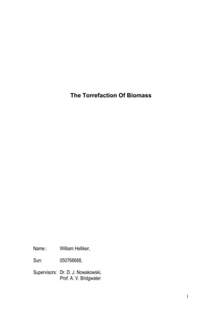 The Torrefaction Of Biomass
Name : William Helliker,
Sun: 050768688,
Supervisors: Dr. D. J. Nowakowski,
Prof. A. V. Bridgwater
1
 