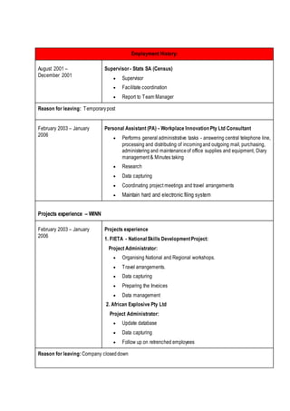 Employment History:
August 2001 –
December 2001
Supervisor - Stats SA (Census)
 Supervisor
 Facilitate coordination
 Report to Team Manager
Reason for leaving: Temporarypost
February 2003 – January
2006
Personal Assistant (PA) - Workplace Innovation Pty Ltd Consultant
 Performs general administrative tasks - answering central telephone line,
processing and distributing of incomingand outgoing mail, purchasing,
administering and maintenanceof office supplies and equipment, Diary
management & Minutes taking
 Research
 Data capturing
 Coordinating project meetings and travel arrangements
 Maintain hard and electronic filing system
Projects experience – WINN
February 2003 – January
2006
Projects experience
1. FIETA - National Skills DevelopmentProject:
Project Administrator:
 Organising National and Regional workshops.
 Travel arrangements.
 Data capturing
 Preparing the Invoices
 Data management
2. African Explosive Pty Ltd
Project Administrator:
 Update database
 Data capturing
 Follow up on retrenched employees
Reason for leaving: Company closeddown
 