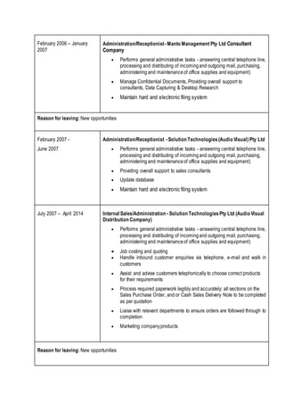 February 2006 – January
2007
Administration/Receptionist -Manto Management Pty Ltd Consultant
Company
 Performs general administrative tasks - answering central telephone line,
processing and distributing of incomingand outgoing mail, purchasing,
administering and maintenanceof office supplies and equipment)
 Manage Confidential Documents, Providing overall support to
consultants, Data Capturing & Desktop Research
 Maintain hard and electronic filing system
Reason for leaving: New opportunities
February 2007 -
June 2007
Administration/Receptionist -Solution Technologies(Audio Visual) Pty Ltd
 Performs general administrative tasks - answering central telephone line,
processing and distributing of incomingand outgoing mail, purchasing,
administering and maintenanceof office supplies and equipment)
 Providing overall support to sales consultants
 Update database
 Maintain hard and electronic filing system
July 2007 – April 2014 Internal Sales/Administration - Solution TechnologiesPty Ltd (Audio Visual
Distribution Company)
 Performs general administrative tasks - answering central telephone line,
processing and distributing of incomingand outgoing mail, purchasing,
administering and maintenanceof office supplies and equipment)
 Job costing and quoting
 Handle inbound customer enquiries via telephone, e-mail and walk in
customers
 Assist and advise customers telephonically to choose correct products
for their requirements
 Process required paperwork legibly and accurately; all sections on the
Sales Purchase Order, and or Cash Sales Delivery Note to be completed
as per quotation
 Liaise with relevant departments to ensure orders are followed through to
completion
 Marketing companyproducts
Reason for leaving: New opportunities
 