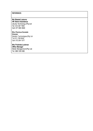REFERENCE:
Ms Dikeledi Lekoma
HR Admin Assistance
Ubuntu Technology (Pty) Ltd
Tel: 012 347 7944
Cell: 071 800 0849
Mrs. Precious Gumede
Director
Solution Technologies(Pty) Ltd
Tel:011 789 9549
Cell: 072 284 1077
Mrs Prishiela Luckman
Office Manager
Manto Management(Pty) Ltd
Tel: 0861 005 688
 