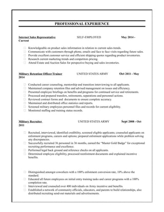PROFESSIONAL EXPERIENCE
.
Internet Sales Representative SELF-EMPLOYED May 2014 -
Current
 Knowledgeable on product sales information in relation to current sales trends.
 Communicate with customers through phone, emails and face to face visits regarding future sales.
 Provide excellent customer service and efficient shipping quotes regarding product inventories.
 Research current marketing trends and competitors pricing.
 Attend Estate and Auction Sales for perspective buying and sales inventories.
Military Retention Officer/Trainer UNITED STATES ARMY Oct 2011 - May
2014
 Conducted career counseling, mentorship and transition interviewing to all applicants.
 Maintained company retention files and advised management on issues and efficiency.
 Presented employee briefings on benefits and programs for continued service and retirements.
 Processed and prepared transfers, retirements, separations and personnel actions.
 Reviewed contract forms and documents to ensure complete accuracy.
 Maintained and distributed office statistics and reports.
 Screened military employees personnel files and records for current eligibility.
 Monitored staffing and training status records.
Military Recruiter UNITED STATES ARMY Sept 2008 - Oct
2011
 Recruited, interviewed, identified credibility, screened eligible applicants; counseled applicants on
enlistment programs, careers and options; prepared enlistment applications while problem solving
any discrepancies.
 Successfully recruited 36 personnel in 36 months, earned the “Master Gold Badge” for exceptional
recruiting performance and excellence.
 Performed legal back ground and reference checks on all applicants.
 Determined employee eligibility, processed reenlistment documents and explained incentive
benefits.
 Distinguished amongst coworkers with a 100% enlistment conversion rate, 10% above the
standard.
 Educated all future employees on initial entry training tasks and career programs with a 100%
completion rate.
 Interviewed and counseled over 400 individuals on Army incentive and benefits.
 Established a network of community officials, educators, and parents to build relationships, also
distributed recruiting send-out materials and advertisements.
 