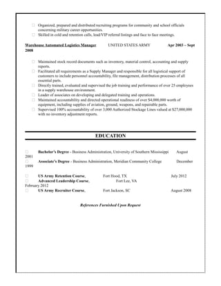  Organized, prepared and distributed recruiting programs for community and school officials
concerning military career opportunities.
 Skilled in cold and retention calls, lead/VIP referral listings and face to face meetings.
Warehouse Automated Logistics Manager UNITED STATES ARMY Apr 2003 – Sept
2008
 Maintained stock record documents such as inventory, material control, accounting and supply
reports.
 Facilitated all requirements as a Supply Manager and responsible for all logistical support of
customers to include personnel accountability, file management, distribution processes of all
essential parts.
 Directly trained, evaluated and supervised the job training and performance of over 25 employees
in a supply warehouse environment.
 Leader of associates on developing and delegated training and operations.
 Maintained accountability and directed operational readiness of over $4,000,000 worth of
equipment, including supplies of aviation, ground, weapons, and repairable parts.
 Supervised 100% accountability of over 3,000 Authorized Stockage Lines valued at $27,000,000
with no inventory adjustment reports.
EDUCATION
 Bachelor’s Degree - Business Administration, University of Southern Mississippi August
2001
 Associate’s Degree - Business Administration, Meridian Community College December
1999
 US Army Retention Course, Fort Hood, TX July 2012
 Advanced Leadership Course, Fort Lee, VA
February 2012
 US Army Recruiter Course, Fort Jackson, SC August 2008
References Furnished Upon Request
 