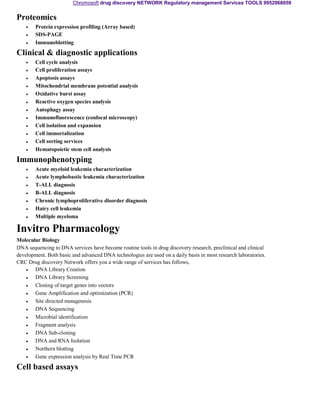 Chromosoft drug discovery NETWORK Regulatory management Services TOOLS 9952968059 
Proteomics 
• 
• 
• 
Protein expression profiling (Array based) 
SDS-PAGE 
Immunoblotting 
Clinical & diagnostic applications 
• 
• 
• 
• 
• 
• 
• 
• 
• 
• 
• 
• 
Cell cycle analysis 
Cell proliferation assays 
Apoptosis assays 
Mitochondrial membrane potential analysis 
Oxidative burst assay 
Reactive oxygen species analysis 
Autophagy assay 
Immunofluorescence (confocal microscopy) 
Cell isolation and expansion 
Cell immortalization 
Cell sorting services 
Hematopoietic stem cell analysis 
Immunophenotyping 
• 
• 
• 
• 
• 
• 
• 
Acute myeloid leukemia characterization 
Acute lymphobastic leukemia characterization 
T-ALL diagnosis 
B-ALL diagnosis 
Chronic lymphoproliferative disorder diagnosis 
Hairy cell leukemia 
Multiple myeloma 
Invitro Pharmacology 
Molecular Biology 
DNA sequencing to DNA services have become routine tools in drug discovery research, preclinical and clinical 
development. Both basic and advanced DNA technologies are used on a daily basis in most research laboratories. 
CRC Drug discovery Network offers you a wide range of services has follows, 
• 
• 
• 
• 
• 
• 
• 
• 
• 
• 
• 
• 
DNA Library Creation 
DNA Library Screening 
Cloning of target genes into vectors 
Gene Amplification and optimization (PCR) 
Site directed mutagenesis 
DNA Sequencing 
Microbial identification 
Fragment analysis 
DNA Sub-cloning 
DNA and RNA Isolation 
Northern blotting 
Gene expression analysis by Real Time PCR 
Cell based assays 
 