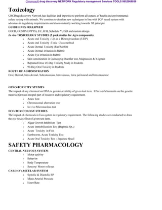Chromosoft drug discovery NETWORK Regulatory management Services TOOLS 9952968059 
Toxicology 
CRCDrug discovery Network has facilities and expertise to perform all aspects of health and environmental 
safety testing with animals. We continue to develop new techniques in line with SOP based system with 
advances in regulatory requirements and also constantly working towards 3R principle. 
GUIDELINES FOLLOWED 
OECD, OCSPP (OPPTS), EC, ICH, Schedule Y, ISO and custom design 
In vivo TOXICOLOGY STUDIES (5 pack studies for Agro compounds) 
• 
• 
• 
• 
• 
• 
• 
• 
Acute oral Toxicity - Up an d Down procedure (UDP) 
Acute oral Toxicity -Toxic Class method 
Acute Dermal Toxicity (Rat/Rabbit) 
Acute Dermal irritation in Rabbit 
Acute Eye irritation in Rabbit 
Skin sensitization in Guinea pig: Buehler test, Magnusson & Kligman 
Repeated Dose 28-Day Toxicity Study in Rodents 
90-Day Oral Toxicity in Rodents 
ROUTE OF ADMINISTRATION 
Oral, Dermal, Intra dermal, Subcutaneous, Intravenous, Intra peritoneal and Intramuscular 
GENO-TOXICITY STUDIES 
The impact of any chemical on DNA is genotoxic ability of given test item. Effects of chemicals on the genetic 
material form an integral part of research and regulatory requirement. 
• 
• 
• 
Ames Test 
Chromosomal aberration test 
In vivo Micronucleus test 
ECO-TOXICOLOGY STUDIES 
The impact of chemicals in Eco-system is regulatory requirement. The following studies are conducted to draw 
the eco-toxic effect of given test item. 
• 
• 
• 
• 
• 
Algae Growth Inhibition Test 
Acute Immobilization Test (Daphnia Sp.,) 
Acute Toxicity in Fish 
Earthworm, Acute Toxicity Test 
Acute Oral Toxicity Test - Japanese Quail 
SAFETY PHARMACOLOGY 
CENTRAL NERVOUS SYSTEM 
• 
• 
• 
• 
Motor activity 
Behavior 
Body Temperature 
Sensory/ Motor reflexes 
CARDIO VASCULAR SYSTEM 
• 
• 
• 
Systolic & Diastolic BP 
Mean Arterial Pressure 
Heart Rate 
 