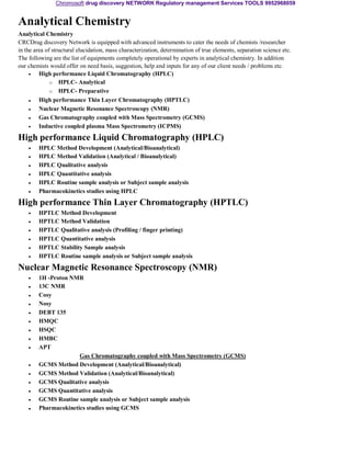 Chromosoft drug discovery NETWORK Regulatory management Services TOOLS 9952968059 
Analytical Chemistry 
Analytical Chemistry 
CRCDrug discovery Network is equipped with advanced instruments to cater the needs of chemists /researcher 
in the area of structural elucidation, mass characterization, determination of true elements, separation science etc. 
The following are the list of equipments completely operational by experts in analytical chemistry. In addition 
our chemists would offer on need basis, suggestion, help and inputs for any of our client needs / problems etc. 
• 
• 
• 
• 
• 
High performance Liquid Chromatography (HPLC) 
o HPLC- Analytical 
o HPLC- Preparative 
High performance Thin Layer Chromatography (HPTLC) 
Nuclear Magnetic Resonance Spectroscopy (NMR) 
Gas Chromatography coupled with Mass Spectrometry (GCMS) 
Inductive coupled plasma Mass Spectrometry (ICPMS) 
High performance Liquid Chromatography (HPLC) 
• 
• 
• 
• 
• 
• 
HPLC Method Development (Analytical/Bioanalytical) 
HPLC Method Validation (Analytical / Bioanalytical) 
HPLC Qualitative analysis 
HPLC Quantitative analysis 
HPLC Routine sample analysis or Subject sample analysis 
Pharmacokinetics studies using HPLC 
High performance Thin Layer Chromatography (HPTLC) 
• 
• 
• 
• 
• 
• 
HPTLC Method Development 
HPTLC Method Validation 
HPTLC Qualitative analysis (Profiling / finger printing) 
HPTLC Quantitative analysis 
HPTLC Stability Sample analysis 
HPTLC Routine sample analysis or Subject sample analysis 
Nuclear Magnetic Resonance Spectroscopy (NMR) 
• 
• 
• 
• 
• 
• 
• 
• 
• 
• 
• 
• 
• 
• 
• 
1H -Proton NMR 
13C NMR 
Cosy 
Nosy 
DEBT 135 
HMQC 
HSQC 
HMBC 
APT 
Gas Chromatography coupled with Mass Spectrometry (GCMS) 
GCMS Method Development (Analytical/Bioanalytical) 
GCMS Method Validation (Analytical/Bioanalytical) 
GCMS Qualitative analysis 
GCMS Quantitative analysis 
GCMS Routine sample analysis or Subject sample analysis 
Pharmacokinetics studies using GCMS 
 