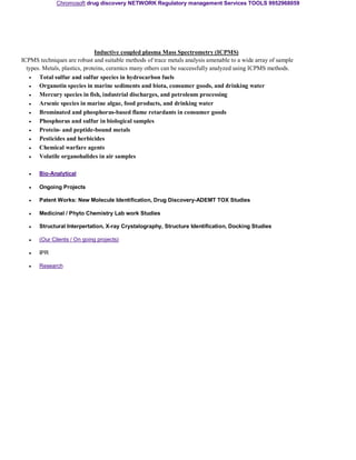 Chromosoft drug discovery NETWORK Regulatory management Services TOOLS 9952968059 
Inductive coupled plasma Mass Spectrometry (ICPMS) 
ICPMS techniques are robust and suitable methods of trace metals analysis amenable to a wide array of sample 
types. Metals, plastics, proteins, ceramics many others can be successfully analyzed using ICPMS methods. 
• 
Total sulfur and sulfur species in hydrocarbon fuels 
• 
Organotin species in marine sediments and biota, consumer goods, and drinking water 
• 
Mercury species in fish, industrial discharges, and petroleum processing 
• 
Arsenic species in marine algae, food products, and drinking water 
• 
Brominated and phosphorus-based flame retardants in consumer goods 
• 
Phosphorus and sulfur in biological samples 
• 
Protein- and peptide-bound metals 
• 
Pesticides and herbicides 
• 
Chemical warfare agents 
• 
Volatile organohalides in air samples 
• 
Bio-Analytical 
• 
Ongoing Projects 
• 
Patent Works: New Molecule Identification, Drug Discovery-ADEMT TOX Studies 
• 
Medicinal / Phyto Chemistry Lab work Studies 
• 
Structural Interpertation, X-ray Crystalography, Structure Identification, Docking Studies 
• 
(Our Clients / On going projects) 
• 
IPR 
• 
Research 

