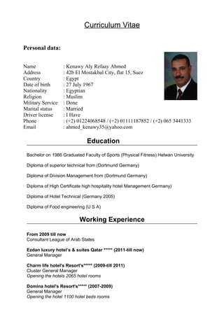 Curriculum Vitae
Education
Bachelor on 1986 Graduated Faculty of Sports (Physical Fitness) Helwan University
Diploma of superior technical from (Dortmund Germany)
Diploma of Division Management from (Dortmund Germany)
Diploma of High Certificate high hospitality hotel Management Germany)
Diploma of Hotel Technical (Germany 2005)
Diploma of Food engineering (U S A)
Working Experience
From 2009 till now
Consultant League of Arab States
Ezdan luxury hotel’s & suites Qatar ***** (2011-till now)
General Manager
Charm life hotel's Resort's***** (2009-till 2011)
Cluster General Manager
Opening the hotels 2065 hotel rooms
Domina hotel's Resort's***** (2007-2009)
General Manager
Opening the hotel 1100 hotel beds rooms
Personal data:
Name : Kenawy Aly Refaay Ahmed
Address : 42b El Mostakbal City, flat 15, Suez
Country : Egypt
Date of birth : 27 July 1967
Nationality : Egyptian
Religion : Muslim
Military Service : Done
Marital status : Married
Driver license : I Have
Phone : (+2) 01224068548 / (+2) 01111187852 / (+2) 065 3441333
Email : ahmed_kenawy35@yahoo.com
 