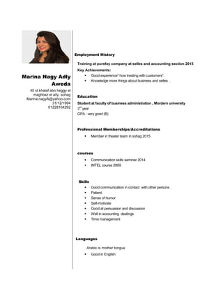 Marina Nagy Adly
Aweda
40 st.khalaf abo heggy el
maghbaz el ally, sohag
Marina.nagyA@yahoo.com
31/12/1994
01228104292
Employment History
Training at purefay company at selles and accounting section 2015
Key Achievements:
 Good experience” how treating with customers“.
 Knowledge more things about business and selles .
Education
Student at faculty of business administration , Mordern university
3
rd
year
GPA : very good (B)
Professional Memberships/Accreditations
 Member in theater team in sohag 2015
courses
 Communication skills seminar 2014
 INTEL course 2009
Skills
 Good communication in contact with other persons .
 Patient.
 Sense of humor
 Self-motivate
 Good at persuasion and discussion
 Well in accounting dealings
 Time management
Languages
Arabic is mother tongue
 Good in English
 