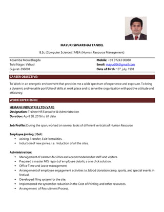 MAYUR ISHVARBHAI TANDEL
B.Sc (Computer Science) | MBA (Human Resource Management)
Kosamba Mora Bhagda Mobile: +91 97243 00080
Tulsi Nagar, Valsad Email: mayur09t@gmail.com
Gujarat-396001 Date of Birth: 15th
july, 1991
CAREER OBJECTIVE:
To Work in an energetic environment that provides me a wide spectrum of experience and exposure. To bring
a dynamic and versatile portfolio of skills at work place and to serve the organization with positive attitude and
efficiency.
WORK EXPERIENCE:
HEMANI INDUSTRIE LTD (VAPI)
Designation: Trainee HR Executive & Administration
Duration: April 20, 2016 to till date
Job Profile: During the span, worked on several tasks of different verticals of Human Resource
Employee joining | Exit:
 Joining, Transfer, Exit formalities.
 Induction of new joinee. i.e. Induction of all the sites.
Administration:
 Management of canteen facilities and accommodation for staff and visitors.
 Prepared a master MIS report of employee details, a one click solution.
 Office Time and Leave management
 Arrangement of employee engagement activities i.e. blood donation camp, sports, and special events in
festival.
 Developed filing system for the site.
 Implemented the system for reduction in the Cost of Printing and other resources.
 Arrangement of Recruitment Process.
 