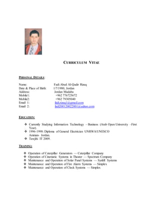CURRICULUM VITAE
PERSONAL DETAILS:
Name: Fadi Abed Al-Qadir Rizeq
Date & Place of Birth: 1/7/1980, Jordan
Address: Jordan Madaba
Mobile1: +962 776725672
Mobile2: +962 79305040
Email 1: fadi.rizeq1@gmail.com
Email 2: fadi200120022001@yahoo.com
EDUCATION:
 Currently Studying Information Technology – Business (Arab Open University –First
Year).
 1996-1998: Diploma of General Electrician UNRWA/UNESCO
Amman- Jordan.
 Tawjihi IT 2009.
TRAINING:
 Operation of Caterpillar Generators — Caterpillar Company
 Operation of Cinematic Systems in Theater — Spectrum Company
 Maintenance and Operation of Solar Panel Systems — Synlift Systems
 Maintenance and Operation of Fire Alarm Systems — Simplex
 Maintenance and Operation of Clock Systems — Simplex
 