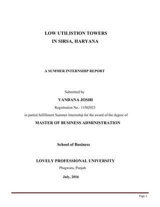 Page 1
LOW UTILISTION TOWERS
IN SIRSA, HARYANA
A SUMMER INTERNSHIP REPORT
Submitted by
VANDANA JOSHI
Registration No.: 11502023
in partial fulfillment Summer Internship for the award of the degree of
MASTER OF BUSINESS ADMINISTRATION
School of Business
LOVELY PROFESSIONAL UNIVERSITY
Phagwara, Punjab
July, 2016
 