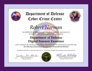 Robert Norman
has fulfilled the qualifications and achieved all academic requirements of
the Defense Cyber Investigations Training Academy
Department of Defense
Digital Forensic Examiner
and is entitled to the standing and privileges associated with this achievement, given this date
the 14th day of January in the year two thousand and thirteen
(Certification valid for two years from date of issue. Re-issuance contingent upon meeting renewal requirements.)
Steven D. Shirley, SES, DAFC
Executive Director, DC3
Department of Defense
Cyber Crime Center
Joshua M. Black, GS-15
Director, DCITA
 