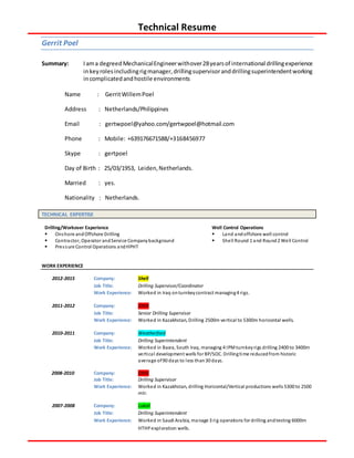 Technical Resume
Gerrit Poel
Summary: Iama degreedMechanicalEngineerwithover28yearsof international drillingexperience
inkeyrolesincludingrigmanager,drillingsupervisoranddrillingsuperintendentworking
incomplicatedandhostile environments
Name : GerritWillemPoel
Address : Netherlands/Philippines
Email : gertwpoel@yahoo.com/gertwpoel@hotmail.com
Phone : Mobile: +639176671588/+3168456977
Skype : gertpoel
Day of Birth : 25/03/1953, Leiden,Netherlands.
Married : yes.
Nationality : Netherlands.
TECHNICAL EXPERTISE
Drilling/Workover Experience
 Onshore andOffshore Drilling
 Contractor, Operator andService Companybackground
 Pressure Control Operations andHPHT
Well Control Operations
 Land andoffshore well control
 Shell Round 1 and Round2 Well Control
WORK EXPERIENCE
2012-2015 Company: Shell
Job Title: Drilling Supervisor/Coordinator
Work Experience: Worked in Iraq onturnkeycontract managing4 rigs.
2011-2012 Company: OMV
Job Title: Senior Drilling Supervisor
Work Experience: Worked in Kazakhstan, Drilling 2500m vertical to 5300m horizontal wells.
2010-2011 Company: Weatherford
Job Title: Drilling Superintendent
Work Experience: Worked in Basra, South Iraq, managing 4 IPMturnkeyrigs drilling 2400 to 3400m
vertical development wells for BP/SOC. Drillingtime reducedfrom historic
average of90 days to less than30 days.
2008-2010 Company: OMV
Job Title: Drilling Supervisor
Work Experience: Worked in Kazakhstan, drilling Horizontal/Vertical productions wells 5300 to 2500
mtr.
2007-2008 Company: Lukoil
Job Title: Drilling Superintendent
Work Experience: Worked in Saudi Arabia, manage 3 rig operations for drilling andtesting 6000m
HTHP exploration wells.
 