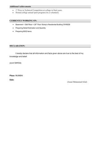 Additional Achievements
• 1st
Prize in Technical Competition at collage in final years.
• Hosted college annual sport program.(As a volunteer).
CURRENTLY WORKING ON:
• Basement + Stilt Flloor + 26th
Floor Storey’s Residential Building Of MSEB
• Preparing Detail Estimation and Quantity
• Preparing BOQ Items.
DECLARATION:
I hereby declare that all information and facts given above are true to the best of my
knowledge and belief.
yours faithfully
Place: MUMBAI
Date:
(Ansari Mohammed Afzal)
 