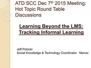 ATD SCC Dec 7th 2015 Meeting:
Hot Topic Round Table
Discussions
Learning Beyond the LMS:
Tracking Informal Learning
Jeff Potocki
Social Knowledge & Technology Coordinator: Mercer
 