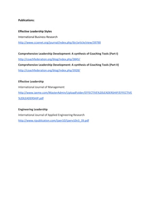 Publications:
Effective Leadership Styles
International Business Research
http://www.ccsenet.org/journal/index.php/ibr/article/view/39790
Comprehensive Leadership Development: A synthesis of Coaching Tools (Part I)
http://coachfederation.org/blog/index.php/3845/
Comprehensive Leadership Development: A synthesis of Coaching Tools (Part II)
http://coachfederation.org/blog/index.php/3928/
Effective Leadership
International Journal of Management
http://www.iaeme.com/MasterAdmin/UploadFolder/EFFECTIVE%20LEADERSHIP/EFFECTIVE
%20LEADERSHIP.pdf
Engineering Leadership
International Journal of Applied Engineering Research
http://www.ripublication.com/ijaer10/ijaerv10n3_39.pdf
 