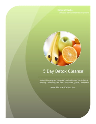 5 Day Detox Cleanse
A nutrition program designed to alkalize and detoxify the
body by combining raw food, smoothies, juices, and herbs.
www.Natural-Carbs.com
Natural Carbs
Because life is meant to be sweet!
 