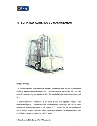 F: Files Projects Elais Contain Work Whstuduk.doc 1
INTEGRATED WAREHOUSE MANAGEMENT
System Preview
The concept of being able to monitor the exact quantity per item and per lot of existing
inventory is essential to inventory control. Combined with the results of M.R.P. this may
prove to be the appropriate way to handle a Supplier Schedules System in a meaningful
way.
A location-controlled warehouse is an area divided into specific locations with
determined capacity. This enables ease of management especially if the stocked items
are used on an everyday basis e.g. fast moving stock. In this case the correct selection
of the storage location minimises forklift movements towards the final destination that
might be the despatching ramp or the floor shop.
 