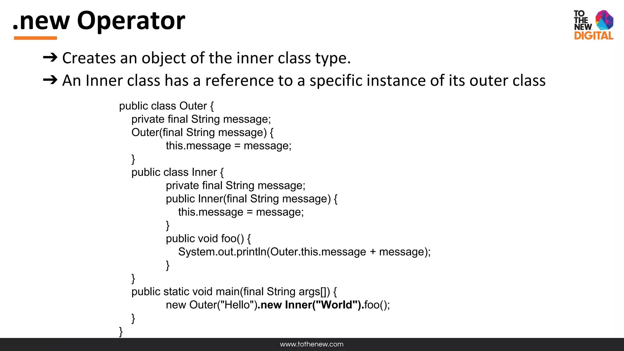 www.tothenew.com
.new Operator
➔ Creates an object of the inner class type.
➔ An Inner class has a reference to a specific instance of its outer class
public class Outer {
private final String message;
Outer(final String message) {
this.message = message;
}
public class Inner {
private final String message;
public Inner(final String message) {
this.message = message;
}
public void foo() {
System.out.println(Outer.this.message + message);
}
}
public static void main(final String args[]) {
new Outer("Hello").new Inner("World").foo();
}
}
 