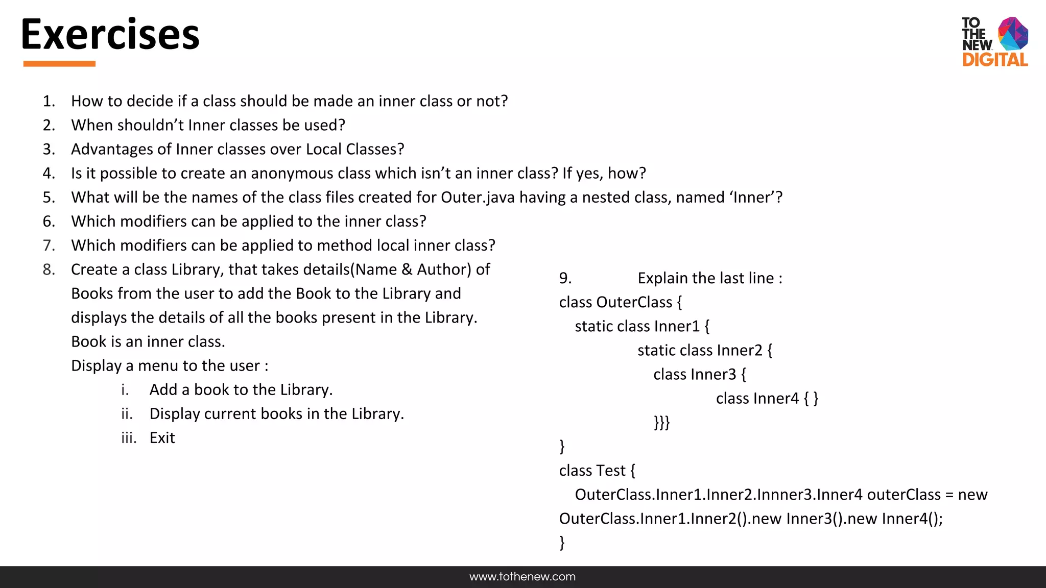 www.tothenew.com
1. How to decide if a class should be made an inner class or not?
2. When shouldn’t Inner classes be used?
3. Advantages of Inner classes over Local Classes?
4. Is it possible to create an anonymous class which isn’t an inner class? If yes, how?
5. What will be the names of the class files created for Outer.java having a nested class, named ‘Inner’?
6. Which modifiers can be applied to the inner class?
7. Which modifiers can be applied to method local inner class?
8. Create a class Library, that takes details(Name & Author) of
Books from the user to add the Book to the Library and
displays the details of all the books present in the Library.
Book is an inner class.
Display a menu to the user :
i. Add a book to the Library.
ii. Display current books in the Library.
iii. Exit
Exercises
9. Explain the last line :
class OuterClass {
static class Inner1 {
static class Inner2 {
class Inner3 {
class Inner4 { }
}}}
}
class Test {
OuterClass.Inner1.Inner2.Innner3.Inner4 outerClass = new
OuterClass.Inner1.Inner2().new Inner3().new Inner4();
}
 