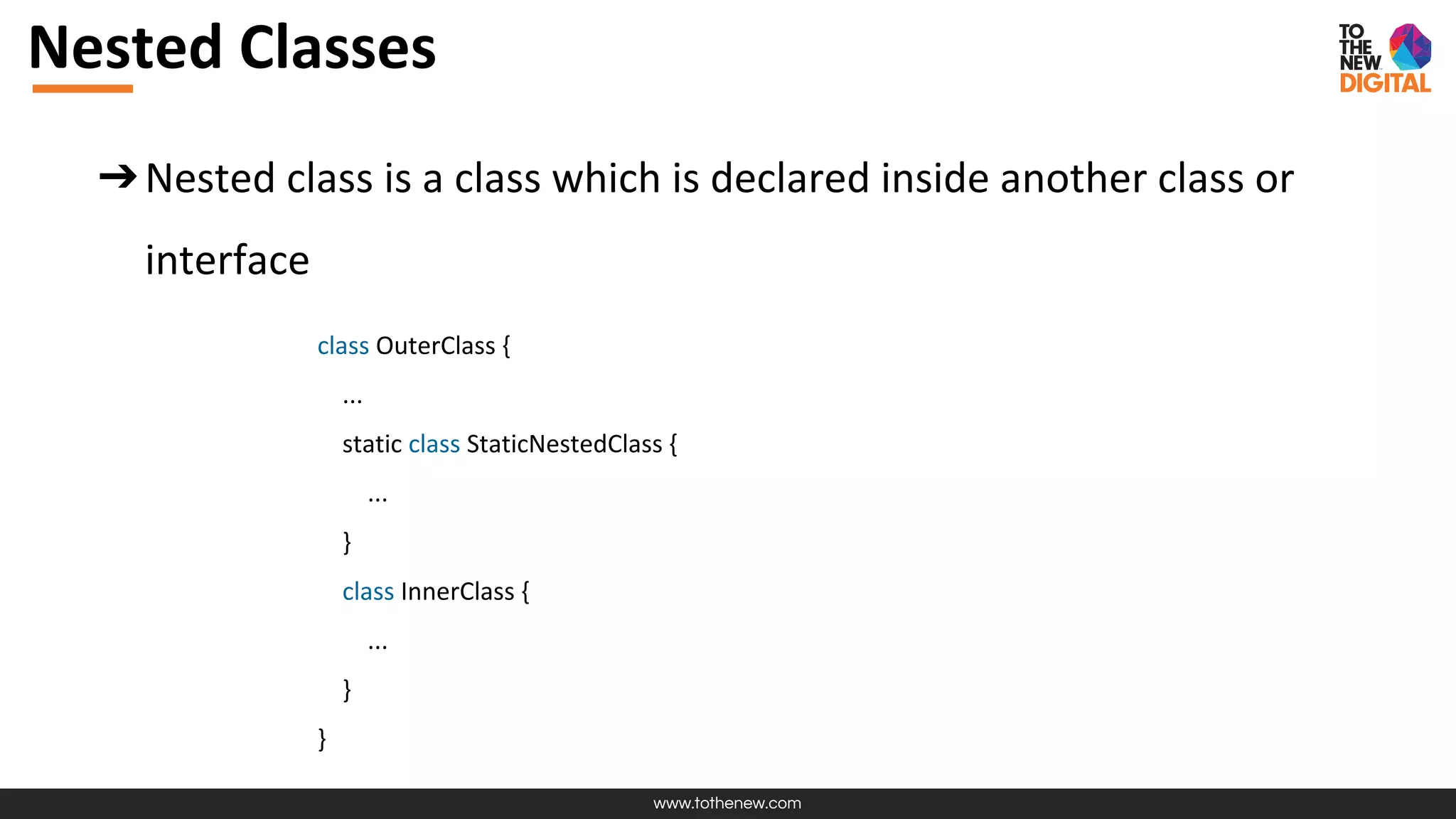 www.tothenew.com
Nested Classes
➔Nested class is a class which is declared inside another class or
interface
class OuterClass {
...
static class StaticNestedClass {
...
}
class InnerClass {
...
}
}
 