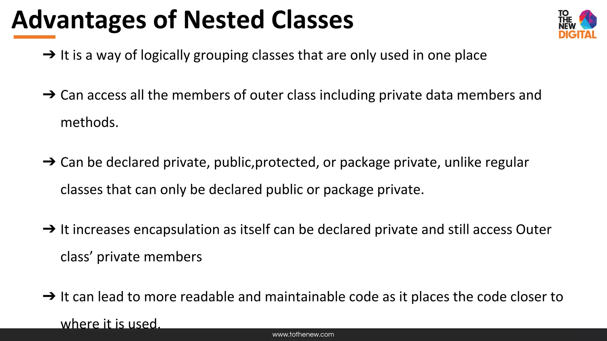 www.tothenew.com
Advantages of Nested Classes
➔ It is a way of logically grouping classes that are only used in one place
➔ Can access all the members of outer class including private data members and
methods.
➔ Can be declared private, public,protected, or package private, unlike regular
classes that can only be declared public or package private.
➔ It increases encapsulation as itself can be declared private and still access Outer
class’ private members
➔ It can lead to more readable and maintainable code as it places the code closer to
where it is used.
 