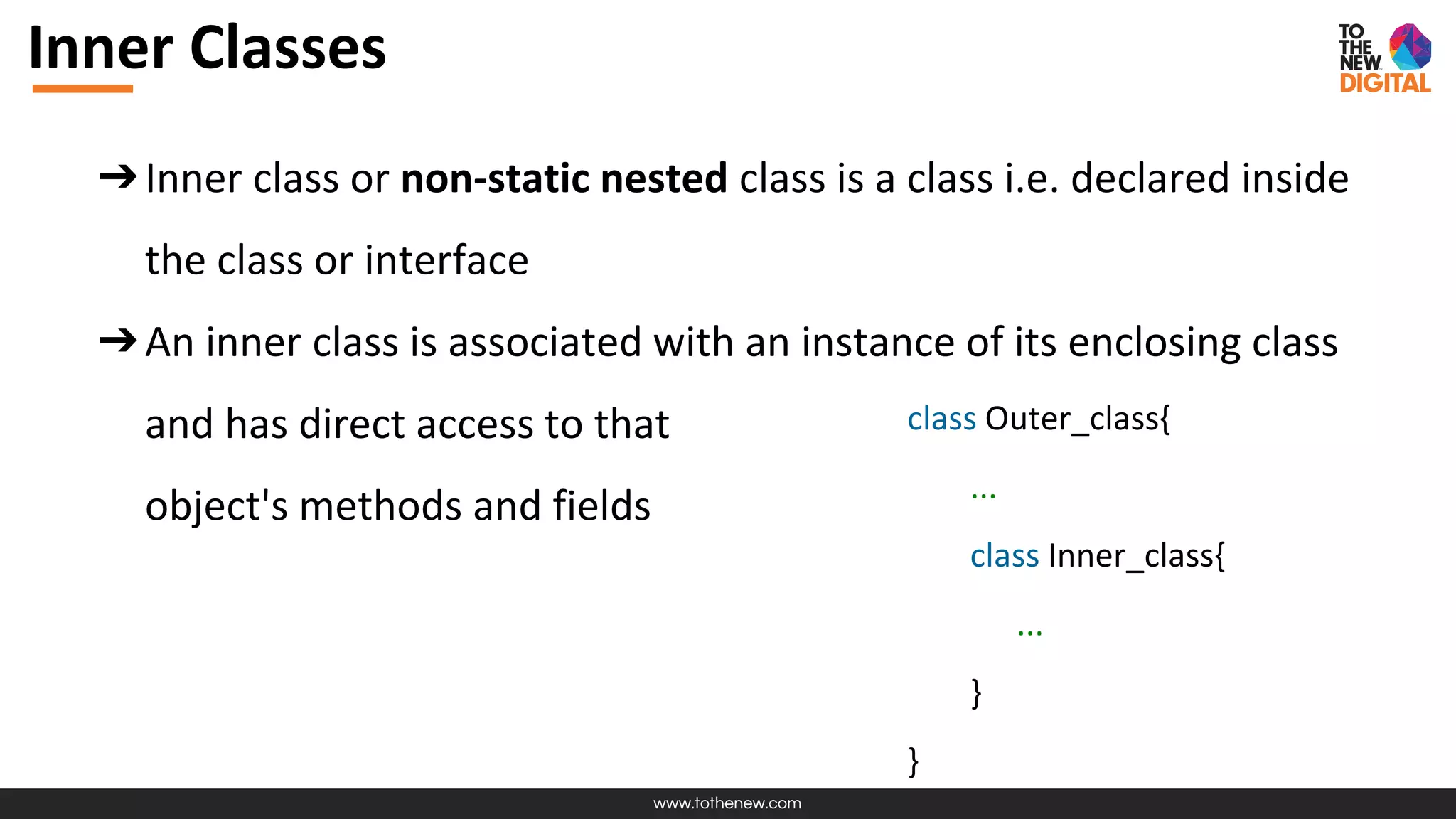 www.tothenew.com
Inner Classes
➔Inner class or non-static nested class is a class i.e. declared inside
the class or interface
➔An inner class is associated with an instance of its enclosing class
and has direct access to that
object's methods and fields
class Outer_class{
...
class Inner_class{
...
}
}
 