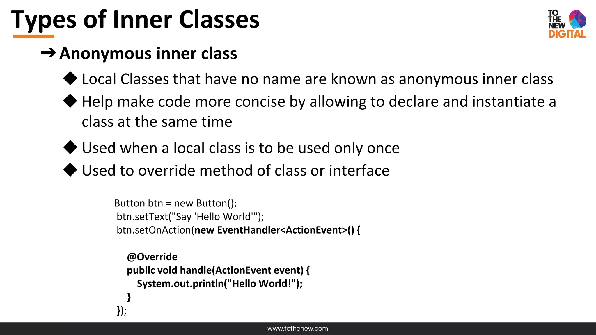 www.tothenew.com
Types of Inner Classes
➔Anonymous inner class
◆ Local Classes that have no name are known as anonymous inner class
◆ Help make code more concise by allowing to declare and instantiate a
class at the same time
◆ Used when a local class is to be used only once
◆ Used to override method of class or interface
Button btn = new Button();
btn.setText("Say 'Hello World'");
btn.setOnAction(new EventHandler<ActionEvent>() {
@Override
public void handle(ActionEvent event) {
System.out.println("Hello World!");
}
});
 