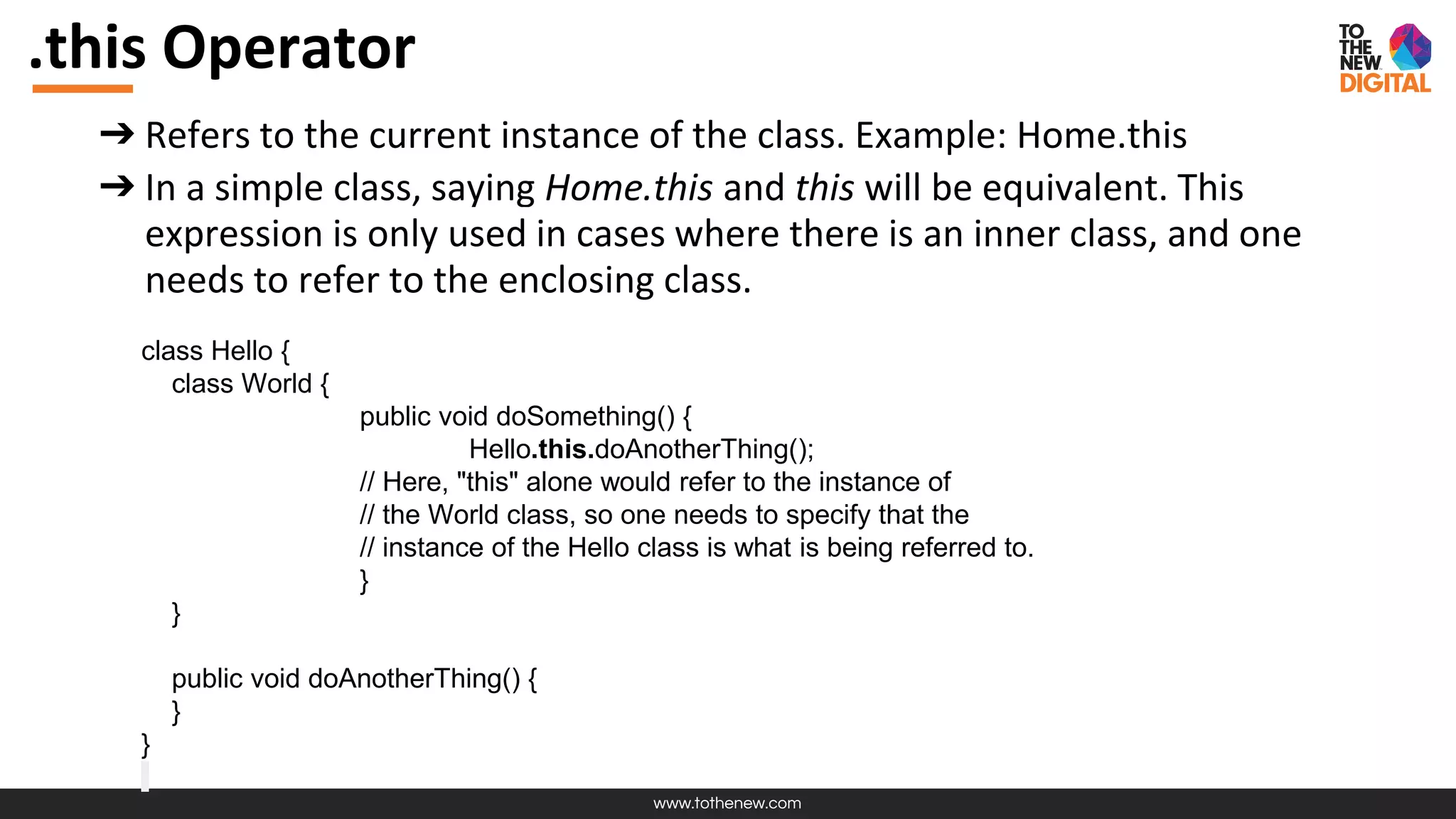 www.tothenew.com
.this Operator
➔ Refers to the current instance of the class. Example: Home.this
➔ In a simple class, saying Home.this and this will be equivalent. This
expression is only used in cases where there is an inner class, and one
needs to refer to the enclosing class.
class Hello {
class World {
public void doSomething() {
Hello.this.doAnotherThing();
// Here, "this" alone would refer to the instance of
// the World class, so one needs to specify that the
// instance of the Hello class is what is being referred to.
}
}
public void doAnotherThing() {
}
}
 