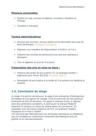 Madame Vacance Adrien Bonjour !
15
Missions ponctuelles
 Renfort sur site, arrivées et départs, inventaire, réception et
ménage.
 Transfert à l’aéroport.
Taches administratives
 Envoyer des courriers, les prix publics et les descriptifs ainsi que les
bons d’échanges. Cf annexes 7 et 8 page 35
 Répondre aux enquêtes de fréquentation (I.N.SE.E. et T.O.).
 Préparer des contrats de partenariat avec des tour-opérateurs
étrangers.
 Trier et apporter le courrier à la poste.
Préparation des prix et mise en ligne :
 Préparer des grilles de prix publics T.O. et packages (forfait +
logement) pour l’hiver 2015/16. Cf annexe 7 page 35
 Renseigner les prix publics à la nuitée et à la semaine sur Booking et
Expedia.
1.5. Conclusion du stage
Ce stage m’a permis de découvrir le siège d’une entreprise d’hébergement
touristique et une agence de voyage. C’est la continuité de mon parcours
professionnel dans le tourisme. J’ai appris à maitriser Excel, à négocier
avec des partenaires européens, à promouvoir la marque Madame
Vacances et surtout j’ai acquis de solides bases de commercial. En
colocation avec les autres stagiaires de M.V. j’ai pratiqué l’anglais,
l’espagnol et m’initie à l’italien.
J’ai rencontré des difficultés pour les demandes spécifiques au téléphone,
que j’ai comblées en mémorisant l’ensemble des établissements en
gestion et en commercialisation.
 