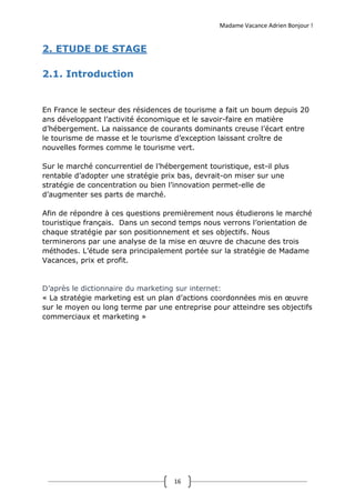 Madame Vacance Adrien Bonjour !
16
2. ETUDE DE STAGE
2.1. Introduction
En France le secteur des résidences de tourisme a fait un boum depuis 20
ans développant l’activité économique et le savoir-faire en matière
d’hébergement. La naissance de courants dominants creuse l’écart entre
le tourisme de masse et le tourisme d’exception laissant croître de
nouvelles formes comme le tourisme vert.
Sur le marché concurrentiel de l’hébergement touristique, est-il plus
rentable d’adopter une stratégie prix bas, devrait-on miser sur une
stratégie de concentration ou bien l’innovation permet-elle de
d’augmenter ses parts de marché.
Afin de répondre à ces questions premièrement nous étudierons le marché
touristique français. Dans un second temps nous verrons l’orientation de
chaque stratégie par son positionnement et ses objectifs. Nous
terminerons par une analyse de la mise en œuvre de chacune des trois
méthodes. L’étude sera principalement portée sur la stratégie de Madame
Vacances, prix et profit.
D’après le dictionnaire du marketing sur internet:
« La stratégie marketing est un plan d’actions coordonnées mis en œuvre
sur le moyen ou long terme par une entreprise pour atteindre ses objectifs
commerciaux et marketing »
 