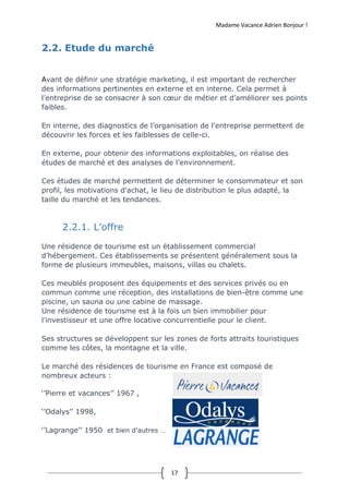 Madame Vacance Adrien Bonjour !
17
2.2. Etude du marché
Avant de définir une stratégie marketing, il est important de rechercher
des informations pertinentes en externe et en interne. Cela permet à
l’entreprise de se consacrer à son cœur de métier et d’améliorer ses points
faibles.
En interne, des diagnostics de l’organisation de l’entreprise permettent de
découvrir les forces et les faiblesses de celle-ci.
En externe, pour obtenir des informations exploitables, on réalise des
études de marché et des analyses de l’environnement.
Ces études de marché permettent de déterminer le consommateur et son
profil, les motivations d’achat, le lieu de distribution le plus adapté, la
taille du marché et les tendances.
2.2.1. L’offre
Une résidence de tourisme est un établissement commercial
d’hébergement. Ces établissements se présentent généralement sous la
forme de plusieurs immeubles, maisons, villas ou chalets.
Ces meublés proposent des équipements et des services privés ou en
commun comme une réception, des installations de bien-être comme une
piscine, un sauna ou une cabine de massage.
Une résidence de tourisme est à la fois un bien immobilier pour
l’investisseur et une offre locative concurrentielle pour le client.
Ses structures se développent sur les zones de forts attraits touristiques
comme les côtes, la montagne et la ville.
Le marché des résidences de tourisme en France est composé de
nombreux acteurs :
‘’Pierre et vacances’’ 1967 ,
‘’Odalys’’ 1998,
‘’Lagrange’’ 1950 et bien d’autres …
 