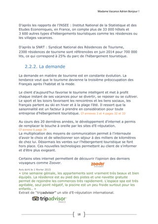 Madame Vacance Adrien Bonjour !
18
D’après les rapports de l’INSEE : Institut National de la Statistique et des
Etudes Economiques, en France, on compte plus de 33 000 hôtels et
3 600 autres types d’hébergements touristiques comme les résidences ou
les villages vacances.
D’après la SNRT : Syndicat National des Résidences de Tourisme,
2300 résidences de tourisme sont référencées en juin 2014 pour 700 000
lits, ce qui correspond à 25% du parc de l’hébergement touristique.
2.2.2. La demande
La demande en matière de tourisme est en constante évolution. La
tendance veut que le tourisme devienne la troisième préoccupation des
Français après l’habitat et la mode.
Le client d’aujourd’hui favorise le tourisme intelligent et met à profit
chaque instant de ses vacances pour se divertir, se reposer ou se cultiver.
Le sport et les loisirs favorisent les rencontres et les liens sociaux, les
français partent au ski en hiver et à la plage l’été. Il ressort que la
saisonnalité est un facteur à prendre en considération pour toute
entreprise d’hébergement touristique. Cf annexes 3 et 4 pages 32 et 33
Au cours des 20 dernières années, le développement d’internet a permis
de remplacer le bouche à oreille par les sites d’E-réputation.
Cf annexe 6 page 34
La multiplication des moyens de communication permet à l’internaute
d’avoir le choix et de sélectionner son séjour à des milliers de kilomètres
de chez lui. Désormais les ventes sur l’hébergement touristique se font
hors place. Ces nouvelles technologies permettent au client de s’informer
et d’être plus exigeant.
Certains sites internet permettent de découvrir l’opinion des derniers
voyageurs comme Zoover.
Avis écrit le 1 février 2015
« Une semaine géniale, les appartements sont vraiment très beaux et bien
équipés. La résidence est au pied des pistes et une navette gratuite
permet de rejoindre les commerces très rapidement. L’espace spa est très
agréable, seul point négatif, la piscine est un peu froide surtout pour les
enfants.. »
Extrait de ‘‘tripadvisor’’ un site d’E-réputation international.
 