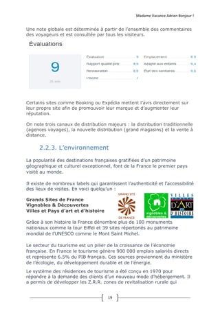 Madame Vacance Adrien Bonjour !
19
Une note globale est déterminée à partir de l’ensemble des commentaires
des voyageurs et est consultée par tous les visiteurs.
Certains sites comme Booking ou Expédia mettent l’avis directement sur
leur propre site afin de promouvoir leur marque et d’augmenter leur
réputation.
On note trois canaux de distribution majeurs : la distribution traditionnelle
(agences voyages), la nouvelle distribution (grand magasins) et la vente à
distance.
2.2.3. L’environnement
La popularité des destinations françaises gratifiées d’un patrimoine
géographique et culturel exceptionnel, font de la France le premier pays
visité au monde.
Il existe de nombreux labels qui garantissent l’authenticité et l’accessibilité
des lieux de visites. En voici quelqu’un :
Grands Sites de France
Vignobles & Découvertes
Villes et Pays d'art et d'histoire
Grâce à son histoire la France dénombre plus de 100 monuments
nationaux comme la tour Eiffel et 39 sites répertoriés au patrimoine
mondial de l’UNESCO comme le Mont Saint Michel.
Le secteur du tourisme est un pilier de la croissance de l’économie
française. En France le tourisme génère 900 000 emplois salariés directs
et représente 6.5% du PIB français. Ces sources proviennent du ministère
de l’écologie, du développement durable et de l’énergie.
Le système des résidences de tourisme a été conçu en 1970 pour
répondre à la demande des clients d’un nouveau mode d’hébergement. Il
a permis de développer les Z.R.R. zones de revitalisation rurale qui
 