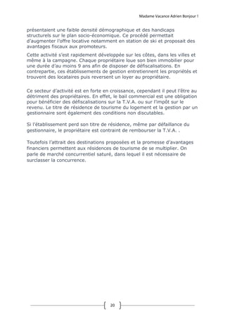 Madame Vacance Adrien Bonjour !
20
présentaient une faible densité démographique et des handicaps
structurels sur le plan socio-économique. Ce procédé permettait
d’augmenter l’offre locative notamment en station de ski et proposait des
avantages fiscaux aux promoteurs.
Cette activité s’est rapidement développée sur les côtes, dans les villes et
même à la campagne. Chaque propriétaire loue son bien immobilier pour
une durée d’au moins 9 ans afin de disposer de défiscalisations. En
contrepartie, ces établissements de gestion entretiennent les propriétés et
trouvent des locataires puis reversent un loyer au propriétaire.
Ce secteur d’activité est en forte en croissance, cependant il peut l’être au
détriment des propriétaires. En effet, le bail commercial est une obligation
pour bénéficier des défiscalisations sur la T.V.A. ou sur l’impôt sur le
revenu. Le titre de résidence de tourisme du logement et la gestion par un
gestionnaire sont également des conditions non discutables.
Si l’établissement perd son titre de résidence, même par défaillance du
gestionnaire, le propriétaire est contraint de rembourser la T.V.A. .
Toutefois l’attrait des destinations proposées et la promesse d’avantages
financiers permettent aux résidences de tourisme de se multiplier. On
parle de marché concurrentiel saturé, dans lequel il est nécessaire de
surclasser la concurrence.
 