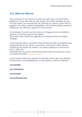 Madame Vacance Adrien Bonjour !
21
2.3. Mise en Œuvre
Pour surpasser la concurrence on peut soit opter pour une domination
globale au niveau des coûts et ainsi toucher les clients sensibles au prix.
On peut choisir une concentration de l’activité sur certains points forts et
proposer une valeur ajoutée substantielle. Une troisième option consiste à
différencier son offre par rapport à la concurrence.
En choisissant l’une de ces trois voies on s’engage envers sa clientèle à
produire une certaine gamme de produit.
Nous allons donc étudier les objectifs et le positionnement de chaque
stratégie.
Il est important dans un premier temps de bien de cibler la catégorie socio
professionnelle de ses clients. Les ouvriers n’ont pas le même pouvoir
d’achat que les agents de maitrise, les cadres supérieurs ou encore les
P.D.G. (CAC 40).
Cependant plus le pouvoir d’achat des clients ciblés est élevé plus la part
de marché est faible. Cf Annexe 1 page 31
Il faut ensuite choisir son segment de clientèle c’est-à-dire une catégorie
de personnes reconnaissables par un trait commun comme ci-dessous :
Les familles
Les individuels
Les groupes
Les professionnels
 