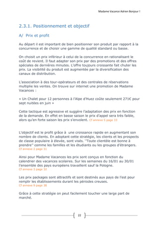Madame Vacance Adrien Bonjour !
22
2.3.1. Positionnement et objectif
A/ Prix et profit
Au départ il est important de bien positionner son produit par rapport à la
concurrence et de choisir une gamme de qualité standard ou basse.
On choisit un prix inférieur à celui de la concurrence en rationalisant le
coût de revient. Il faut adapter son prix par des promotions et des offres
spéciales de dernières minutes. L’offre toujours croissante fait chuter les
prix. La visibilité du produit est augmentée par la diversification des
canaux de distribution.
L’association à des tour-opérateurs et des centrales de réservations
multiplie les ventes. On trouve sur internet une promotion de Madame
Vacances :
« Un Chalet pour 12 personnes à l’Alpe d’Huez coûte seulement 271€ pour
sept nuitées en juin »
Cette tactique est agressive et suggère l’adaptation des prix en fonction
de la demande. En effet en basse saison le prix d’appel sera très faible,
alors qu’en forte saison les prix s’envolent. Cf annexe 5 page 33
L’objectif est le profit grâce à une croissance rapide en augmentant son
nombre de clients. En adoptant cette stratégie, les clients et les prospects
de classe populaire à élevée, sont visés. ‘’Toute clientèle est bonne à
prendre’’ comme les familles et les étudiants ou les groupes d’étrangers.
Cf annexe 2 page 31
Ainsi pour Madame Vacances les prix sont conçus en fonction du
calendrier des vacances scolaires. Sur les semaines du 16/01 au 30/01
l’ensemble des pays européens travaillent sauf la Pologne.
Cf annexe 3 page 32
Les prix packages sont attractifs et sont destinés aux pays de l’est pour
remplir les établissements durant les périodes creuses.
Cf annexe 9 page 38
Grâce à cette stratégie on peut facilement toucher une large part de
marché.
 