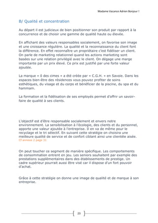 Madame Vacance Adrien Bonjour !
23
B/ Qualité et concentration
Au départ il est judicieux de bien positionner son produit par rapport à la
concurrence et de choisir une gamme de qualité haute ou élevée.
En affichant des valeurs responsables socialement, on favorise son image
et une croissance régulière. La qualité et la reconnaissance du client font
la différence. En effet reconnaître un propriétaire c’est fidéliser un client.
On parle de marketing relationnel quand les actions marketing sont
basées sur une relation privilégié avec le client. On dégage une marge
importante par un prix élevé. Ce prix est justifié par une forte valeur
ajoutée.
La marque « ô des cimes » a été créée par « C.G.H. » en Savoie. Dans les
espaces bien-être des résidences vous pouvez profiter de soins
esthétiques, du visage et du corps et bénéficier de la piscine, du spa et du
hammam.
La formation et la fidélisation de ses employés permet d’offrir un savoir-
faire de qualité à ses clients.
L’objectif est d’être responsable socialement et envers notre
environnement. La sensibilisation à l’écologie, des clients et du personnel,
apporte une valeur ajoutée à l’entreprise. Il en va de même pour le
recyclage et le tri sélectif. En suivant cette stratégie on choisira une
meilleure qualité de service et de confort ciblant ainsi une clientèle aisée.
Cf annexe 2 page 31
On peut toucher ce segment de manière spécifique. Les comportements
de consommation entrent en jeu. Les seniors souhaitent par exemple des
prestations supplémentaires dans des établissements de prestige. Un
cadre supérieur pourrait aussi être visé car il dispose d’un fort pouvoir
d’achat.
Grâce à cette stratégie on donne une image de qualité et de marque à son
entreprise.
 
