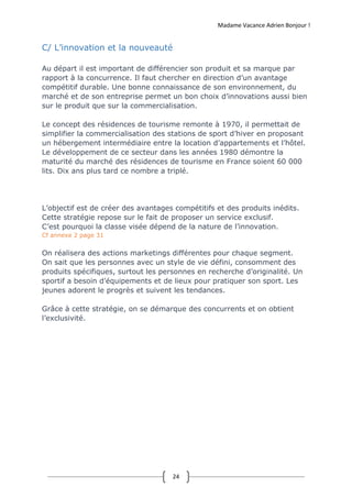 Madame Vacance Adrien Bonjour !
24
C/ L’innovation et la nouveauté
Au départ il est important de différencier son produit et sa marque par
rapport à la concurrence. Il faut chercher en direction d’un avantage
compétitif durable. Une bonne connaissance de son environnement, du
marché et de son entreprise permet un bon choix d’innovations aussi bien
sur le produit que sur la commercialisation.
Le concept des résidences de tourisme remonte à 1970, il permettait de
simplifier la commercialisation des stations de sport d’hiver en proposant
un hébergement intermédiaire entre la location d’appartements et l’hôtel.
Le développement de ce secteur dans les années 1980 démontre la
maturité du marché des résidences de tourisme en France soient 60 000
lits. Dix ans plus tard ce nombre a triplé.
L’objectif est de créer des avantages compétitifs et des produits inédits.
Cette stratégie repose sur le fait de proposer un service exclusif.
C’est pourquoi la classe visée dépend de la nature de l’innovation.
Cf annexe 2 page 31
On réalisera des actions marketings différentes pour chaque segment.
On sait que les personnes avec un style de vie défini, consomment des
produits spécifiques, surtout les personnes en recherche d’originalité. Un
sportif a besoin d’équipements et de lieux pour pratiquer son sport. Les
jeunes adorent le progrès et suivent les tendances.
Grâce à cette stratégie, on se démarque des concurrents et on obtient
l’exclusivité.
 