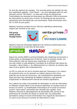 Madame Vacance Adrien Bonjour !
26
Ce sont des agences de voyages. Une seconde partie est réalisée par des
tour-opérateurs appelés « Pure Player » qui sont spécialisés dans un seul
domaine comme ‘’Ski Planet’’. Le reste des ventes est effectué par
l’intermédiaire de centrales de réservation qui diffusent l’offre et prennent
les réservations en direct avec le client. En échange de ses services les
partenaires sont rémunérés par une commission. Cette commission varie
de 5 à 20% du prix public.
Madame Vacances compte environ 350 tour-opérateurs partenaires,
répartis par marchés et par pays.
TUI group
Vente privée
Voyage loisirs
Madame Vacances développe également de nombreux partenariats avec
des comparateurs ou des sites de bons plans.
Depuis les années 2000 la commercialisation des résidences de tourisme a
évolué grâce au développement d’internet. Dans le contexte actuel, une
forte présence web est requise pour augmenter sa visibilité.
Les web master et web designers s’occupent de la diffusion des lettres de
nouvelles « News letters », du référencement sur internet, du contenu des
sites et de la gestion des investissements.
Le CPC ou coût par clic est le montant payé par l’annonceur à un moteur
de recherche pour un clic amenant un visiteur depuis le lien d’une
publicité vers le site de l’annonceur. Cet investissement représente une
large part des frais marketings de Madame Vacances, mais permet
d’augmenter le référencement internet de manière significative.
Pour réduire les coûts il est possible de rationaliser le cycle de réservation
en affectant chaque tâche à une personne spécifique en quelque sorte du
travail à la chaine. La simplification hiérarchique et le travail en bureaux
ouverts ‘’open space’’ permettent des résultats plus rapides. Chez
Madame Vacances le développement de passerelles XML permet à ses
partenaires de connaître les stocks en temps réel. Ces passerelles
permettent surtout le transit d’information d’un logiciel de réservation à
un autre ce qui diminue le nombre de réservations à saisir.
 