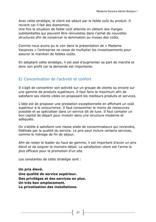 Madame Vacance Adrien Bonjour !
27
Avec cette stratégie, le client est séduit par le faible coût du produit. Il
revient car il fait des économies.
Une fois la situation de faible coût atteinte on obtient des marges
substantielles qui peuvent être réinvesties dans l’achat de nouvelles
structures afin de conserver la domination au niveau des coûts.
Comme nous avons pu le voir dans la présentation de « Madame
Vacances » l’entreprise ne cesse de multiplier les investissements pour
assurer le maintien de faibles coûts.
En adoptant cette stratégie, il est aisé d’augmenter sa part de marché et
donc son profit car la demande est importante.
E/ Concentration de l’activité et confort
Il s’agit de concentrer son activité sur un groupe de clients ou encore sur
une gamme de produits supérieurs. Il faut faire le maximum afin de
satisfaire ses clients cibles en proposant les meilleurs produits et services.
L’idée est de proposer une prestation exceptionnelle en affichant un coût
supérieur à la concurrence. Il faut consommer le moins de ressources
possible et se spécialiser dans un service dit de luxe. Il faut compter un
bon capital de départ pour investir dans une structure moderne et
adéquate.
On s’attèle à satisfaire une classe aisée de consommateurs qui reviendra,
fidélisée par la qualité du service. Le prix peut inclure certains services,
comme le ménage de fin de séjour.
Afin de rester le leader du haut de gamme, il est important d’avoir un prix
élevé et de soigner le moindre détail. La satisfaction client est l’arme la
plus efficace pour la promotion d’un site.
Les constantes de cette stratégie sont :
Un prix élevé.
Une qualité de service supérieur.
Des privilèges et des services en plus.
Un très bon emplacement.
La privatisation des installations.
 