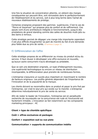 Madame Vacance Adrien Bonjour !
28
Une fois la situation de concentration atteinte, on obtient des marges
conséquentes qui peuvent être, soit réinvesties dans le perfectionnement
de l’établissement et du service, soit à plus long terme dans l’achat de
nouveaux établissements de prestige.
Certaines enseignes proposent des gammes supérieures. C’est le cas de
‘’Pierre et Vacances’’ qui propose plus de confort et de raffinement. Ces
ajouts vont d’une architecture intégrée à l’environnement, jusqu’à des
prestations de grand standing comme des salles de douches multi-jets ou
des bains à remous.
Cette stratégie permet de dégager une marge très importante cependant
il est plus difficile d’augmenter sa part de marché du fait d’une demande
plus faible due au prix de vente. Cf annexe 2 page 31
F/ Différenciation de l’offre
Cette stratégie propose de se différencier au niveau du produit et/ou du
service. Il faut réussir à développer une offre exclusive et nouvelle,
qu’aucun autre concurrent n’aura développé au préalable.
Que ce soit une destination originale, un type d’hébergement nouveau,
une supériorité technologique ou encore un réseau de distribution
incomparable, la différenciation peut prendre de nombreuses formes.
L’entreprise s’assurera un succès plus important en maximisant le nombre
de facteurs originaux. Les profits générés dépendent de l’importance de
l’innovation et de la popularité de la marque.
Les clients doivent se reconnaître dans ce produit et payer le prix fixé par
l’entreprise, car c’est le seul prix qui existe sur le marché. L’entreprise
détermine individuelement le prix de vente du service.
Afin de rester le leader de l’innovation, l’entreprise est en perpétuelle
recherche de nouveautés car la concurrence est rude et l’exclusivité est
facilement imitable. L’innovation se fait notamment sur les composants
marketing principaux : 4C
Client > type de clientèle spécifique
Coût > offres exclusives et packages
Confort > exposition sud ou vue piste
Communication > supports de communication inédits
 