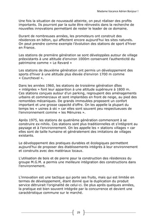 Madame Vacance Adrien Bonjour !
29
Une fois la situation de nouveauté atteinte, on peut réaliser des profits
importants. Ils pourront par la suite être réinvestis dans la recherche de
nouvelles innovations permettant de rester le leader de ce domaine.
Durant de nombreuses années, les promoteurs ont construit des
résidences en béton, qui affectent encore aujourd’hui les sites naturels.
On peut prendre comme exemple l’évolution des stations de sport d’hiver
en France.
Les stations de première génération se sont développées autour de village
préexistants à une altitude d’environ 1000m conservant l’authenticité du
patrimoine comme « Le Revard »
Les stations de deuxième génération ont permis un développement des
sports d’hiver à une altitude plus élevée d’environ 1700 m comme
« Courchevel ».
Dans les années 1960, les stations de troisième génération dîtes
« intégrées » font leur apparition à une altitude supérieure à 1800 m.
Ces stations conçues autour d’un parking, regroupent des aménagements
urbains et commerciaux et sont implantées en front de neige, au pied des
remontées mécaniques. De grands immeubles proposent un confort
important et une grosse capacité d’offre. On les appelle la plupart du
temps les « usines à ski » car elles sont souvent peu respectueuses de
l’environnement comme « les Ménuires ».
Après 1975, les stations de quatrième génération commencent à se
construire ex-nihilo. Ces stations sont plus traditionnelles et s’intègrent au
paysage et à l’environnement. On les appelle les « stations villages » car
elles sont de taille humaine et généralement des imitations de villages
existants.
Le développement des pratiques durables et écologiques permettent
aujourd’hui de proposer des établissements intégrés à leur environnement
et construits avec des matériaux locaux.
L’utilisation de bois et de pierre pour la construction des résidences du
groupe M.G.M. a permis une meilleure intégration des constructions dans
l’environnement.
L’innovation est une tactique qui porte ses fruits, mais qui est limitée en
termes de développement, étant donné que la duplication du produit
service détruirait l’originalité de celui-ci. De plus après quelques années,
la pratique est bien souvent intégrée par la concurrence et devient une
caractéristique commune sur le marché.
 