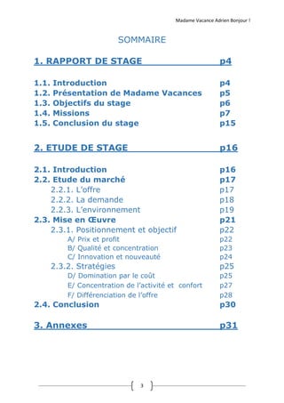 Madame Vacance Adrien Bonjour !
3
SOMMAIRE
1. RAPPORT DE STAGE p4
1.1. Introduction p4
1.2. Présentation de Madame Vacances p5
1.3. Objectifs du stage p6
1.4. Missions p7
1.5. Conclusion du stage p15
2. ETUDE DE STAGE p16
2.1. Introduction p16
2.2. Etude du marché p17
2.2.1. L’offre p17
2.2.2. La demande p18
2.2.3. L’environnement p19
2.3. Mise en Œuvre p21
2.3.1. Positionnement et objectif p22
A/ Prix et profit p22
B/ Qualité et concentration p23
C/ Innovation et nouveauté p24
2.3.2. Stratégies p25
D/ Domination par le coût p25
E/ Concentration de l’activité et confort p27
F/ Différenciation de l’offre p28
2.4. Conclusion p30
3. Annexes p31
 