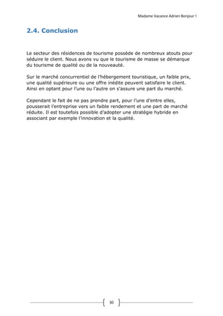 Madame Vacance Adrien Bonjour !
30
2.4. Conclusion
Le secteur des résidences de tourisme possède de nombreux atouts pour
séduire le client. Nous avons vu que le tourisme de masse se démarque
du tourisme de qualité ou de la nouveauté.
Sur le marché concurrentiel de l’hébergement touristique, un faible prix,
une qualité supérieure ou une offre inédite peuvent satisfaire le client.
Ainsi en optant pour l’une ou l’autre on s’assure une part du marché.
Cependant le fait de ne pas prendre part, pour l’une d’entre elles,
pousserait l’entreprise vers un faible rendement et une part de marché
réduite. Il est toutefois possible d’adopter une stratégie hybride en
associant par exemple l’innovation et la qualité.
 