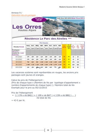 Madame Vacance Adrien Bonjour !
38
Annexe 9 /
Elaboration des prix packages
Les vacances scolaires sont représentées en rouges, les anciens prix
packages sont jaunes et oranges.
Calcul du prix de l’hébergement :
(Prix de chaque typo x (Nombre de lits par typologie d’appartement x
nombre d’appartements de chaque typo) ) / Nombre total de lits
Exemple pour le prix au 05/12/2015
Prix de l’hébergement
= ( ( 179 x nb BAQ ) + ( 199 x nb BAT ) +( 239 x nb BBQ ) … )
nb total de lits
= 43 € par lit.
 