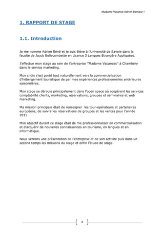 Madame Vacance Adrien Bonjour !
4
1. RAPPORT DE STAGE
1.1. Introduction
Je me nomme Adrien Réné et je suis élève à l’Université de Savoie dans la
faculté de Jacob Bellecombette en Licence 3 Langues Etrangère Appliquées.
J’effectue mon stage au sein de l’entreprise ‘’Madame Vacances’’ à Chambéry
dans le service marketing.
Mon choix s’est porté tout naturellement vers la commercialisation
d’hébergement touristique de par mes expériences professionnelles antérieures
saisonnières.
Mon stage se déroule principalement dans l’open space où coopèrent les services
comptabilité clients, marketing, réservations, groupes et séminaires et web
marketing.
Ma mission principale était de renseigner les tour-opérateurs et partenaires
européens, de suivre les réservations de groupes et les ventes pour l’année
2015.
Mon objectif durant ce stage était de me professionnaliser en commercialisation
et d’acquérir de nouvelles connaissances en tourisme, en langues et en
informatique.
Nous verrons une présentation de l’entreprise et de son activité puis dans un
second temps les missions du stage et enfin l’étude de stage.
 