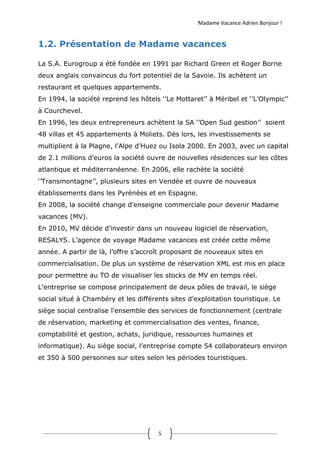 Madame Vacance Adrien Bonjour !
5
1.2. Présentation de Madame vacances
La S.A. Eurogroup a été fondée en 1991 par Richard Green et Roger Borne
deux anglais convaincus du fort potentiel de la Savoie. Ils achètent un
restaurant et quelques appartements.
En 1994, la société reprend les hôtels ‘’Le Mottaret’’ à Méribel et ‘’L’Olympic’’
à Courchevel.
En 1996, les deux entrepreneurs achètent la SA ‘’Open Sud gestion’’ soient
48 villas et 45 appartements à Moliets. Dès lors, les investissements se
multiplient à la Plagne, l’Alpe d’Huez ou Isola 2000. En 2003, avec un capital
de 2.1 millions d’euros la société ouvre de nouvelles résidences sur les côtes
atlantique et méditerranéenne. En 2006, elle rachète la société
‘’Transmontagne’’, plusieurs sites en Vendée et ouvre de nouveaux
établissements dans les Pyrénées et en Espagne.
En 2008, la société change d’enseigne commerciale pour devenir Madame
vacances (MV).
En 2010, MV décide d’investir dans un nouveau logiciel de réservation,
RESALYS. L’agence de voyage Madame vacances est créée cette même
année. A partir de là, l’offre s’accroît proposant de nouveaux sites en
commercialisation. De plus un système de réservation XML est mis en place
pour permettre au TO de visualiser les stocks de MV en temps réel.
L’entreprise se compose principalement de deux pôles de travail, le siège
social situé à Chambéry et les différents sites d’exploitation touristique. Le
siège social centralise l’ensemble des services de fonctionnement (centrale
de réservation, marketing et commercialisation des ventes, finance,
comptabilité et gestion, achats, juridique, ressources humaines et
informatique). Au siège social, l’entreprise compte 54 collaborateurs environ
et 350 à 500 personnes sur sites selon les périodes touristiques.
 