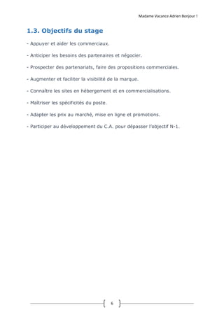 Madame Vacance Adrien Bonjour !
6
1.3. Objectifs du stage
- Appuyer et aider les commerciaux.
- Anticiper les besoins des partenaires et négocier.
- Prospecter des partenariats, faire des propositions commerciales.
- Augmenter et faciliter la visibilité de la marque.
- Connaître les sites en hébergement et en commercialisations.
- Maîtriser les spécificités du poste.
- Adapter les prix au marché, mise en ligne et promotions.
- Participer au développement du C.A. pour dépasser l’objectif N-1.
 